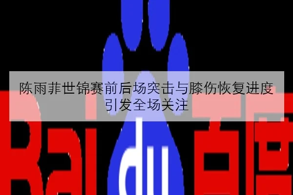 陈雨菲世锦赛前后场突击与膝伤恢复进度引发全场关注
