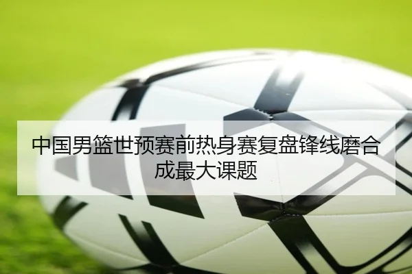中国男篮世预赛前热身赛复盘锋线磨合成最大课题